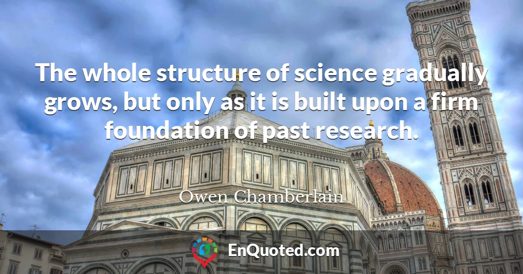 The whole structure of science gradually grows, but only as it is built upon a firm foundation of past research.