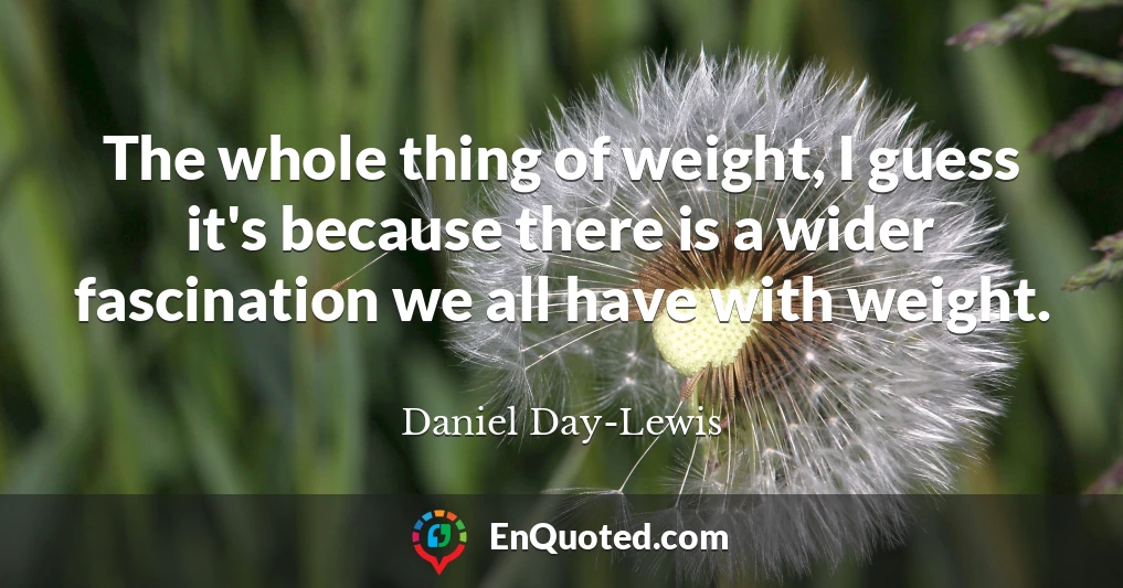 The whole thing of weight, I guess it's because there is a wider fascination we all have with weight.