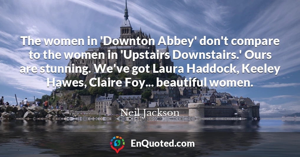 The women in 'Downton Abbey' don't compare to the women in 'Upstairs Downstairs.' Ours are stunning. We've got Laura Haddock, Keeley Hawes, Claire Foy... beautiful women.