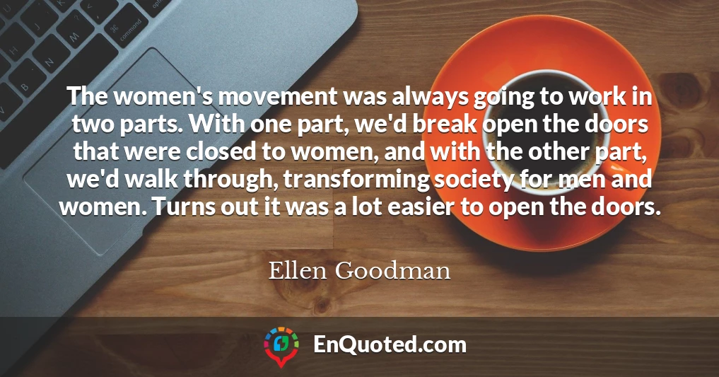 The women's movement was always going to work in two parts. With one part, we'd break open the doors that were closed to women, and with the other part, we'd walk through, transforming society for men and women. Turns out it was a lot easier to open the doors.