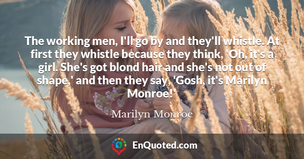 The working men, I'll go by and they'll whistle. At first they whistle because they think, 'Oh, it's a girl. She's got blond hair and she's not out of shape,' and then they say, 'Gosh, it's Marilyn Monroe!' The working men, I'll go by and they'll whistle. At first they whistle because they think, 'Oh, it's a girl. She's got blond hair and she's not out of shape,' and then they say, 'Gosh, it's Marilyn Monroe!'