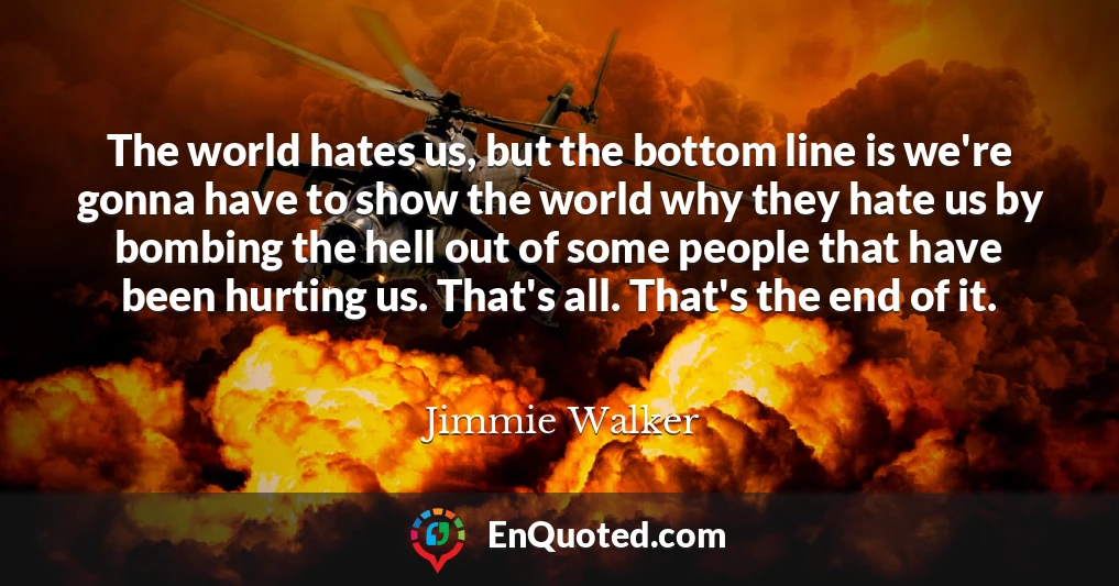 The world hates us, but the bottom line is we're gonna have to show the world why they hate us by bombing the hell out of some people that have been hurting us. That's all. That's the end of it.
