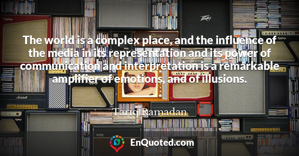 The world is a complex place, and the influence of the media in its representation and its power of communication and interpretation is a remarkable amplifier of emotions, and of illusions.