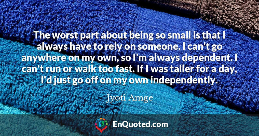 The worst part about being so small is that I always have to rely on someone. I can't go anywhere on my own, so I'm always dependent. I can't run or walk too fast. If I was taller for a day, I'd just go off on my own independently.