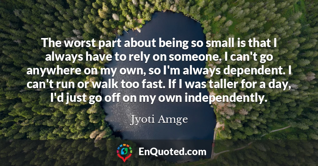 The worst part about being so small is that I always have to rely on someone. I can't go anywhere on my own, so I'm always dependent. I can't run or walk too fast. If I was taller for a day, I'd just go off on my own independently.