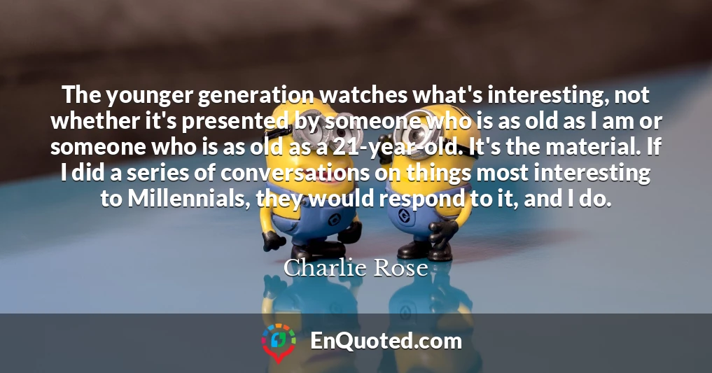 The younger generation watches what's interesting, not whether it's presented by someone who is as old as I am or someone who is as old as a 21-year-old. It's the material. If I did a series of conversations on things most interesting to Millennials, they would respond to it, and I do.