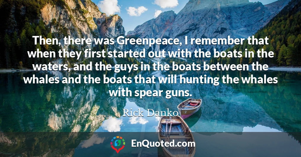 Then, there was Greenpeace, I remember that when they first started out with the boats in the waters, and the guys in the boats between the whales and the boats that will hunting the whales with spear guns.