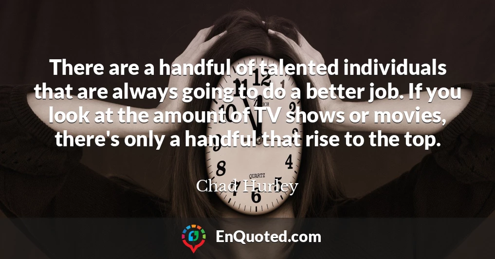 There are a handful of talented individuals that are always going to do a better job. If you look at the amount of TV shows or movies, there's only a handful that rise to the top. There are a handful of talented individuals that are always going to do a better job. If you look at the amount of TV shows or movies, there's only a handful that rise to the top.