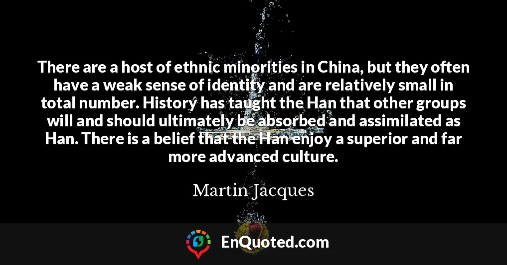 There are a host of ethnic minorities in China, but they often have a weak sense of identity and are relatively small in total number. History has taught the Han that other groups will and should ultimately be absorbed and assimilated as Han. There is a belief that the Han enjoy a superior and far more advanced culture.