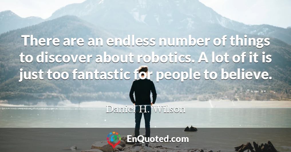 There are an endless number of things to discover about robotics. A lot of it is just too fantastic for people to believe.