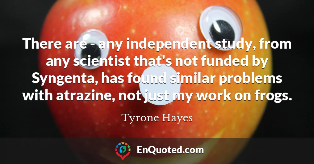 There are - any independent study, from any scientist that's not funded by Syngenta, has found similar problems with atrazine, not just my work on frogs.