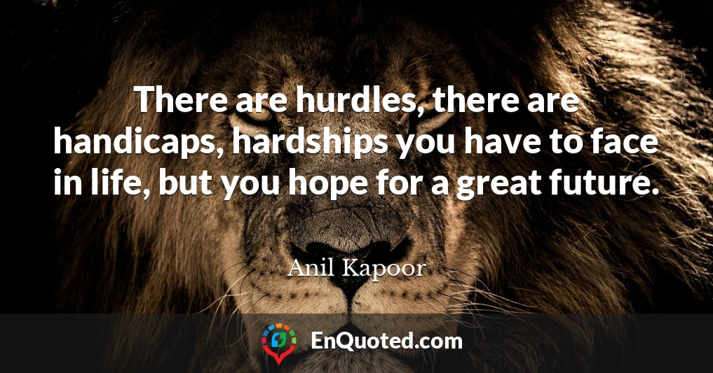 There are hurdles, there are handicaps, hardships you have to face in life, but you hope for a great future.