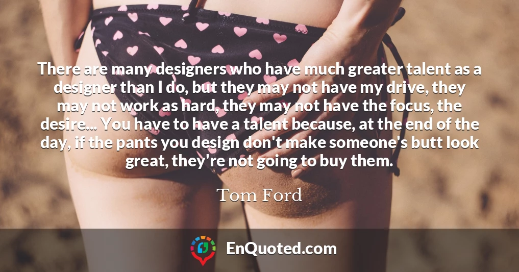 There are many designers who have much greater talent as a designer than I do, but they may not have my drive, they may not work as hard, they may not have the focus, the desire... You have to have a talent because, at the end of the day, if the pants you design don't make someone's butt look great, they're not going to buy them.