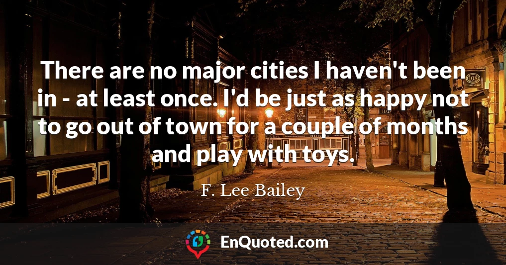 There are no major cities I haven't been in - at least once. I'd be just as happy not to go out of town for a couple of months and play with toys.