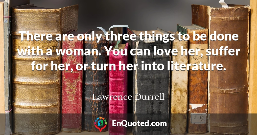 There are only three things to be done with a woman. You can love her, suffer for her, or turn her into literature.