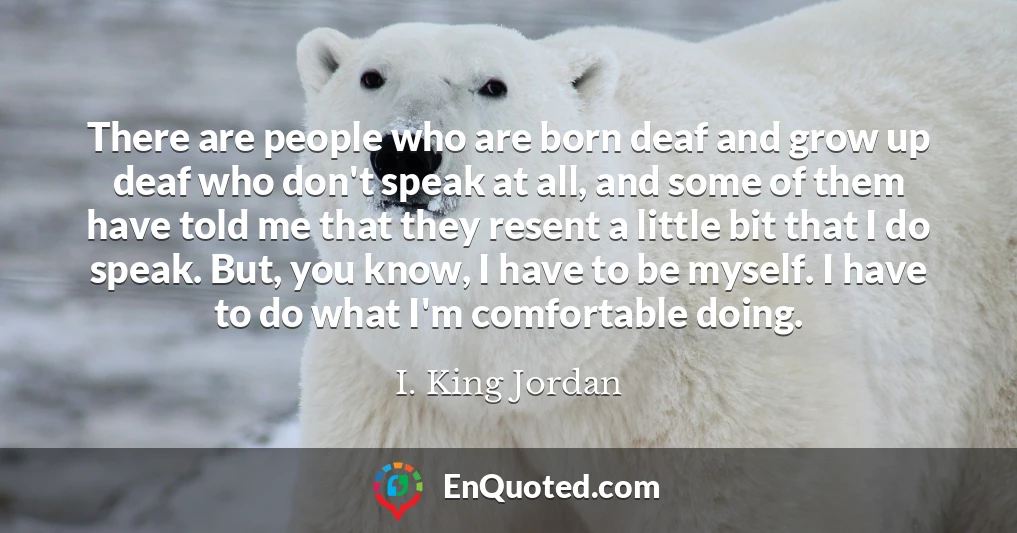 There are people who are born deaf and grow up deaf who don't speak at all, and some of them have told me that they resent a little bit that I do speak. But, you know, I have to be myself. I have to do what I'm comfortable doing.