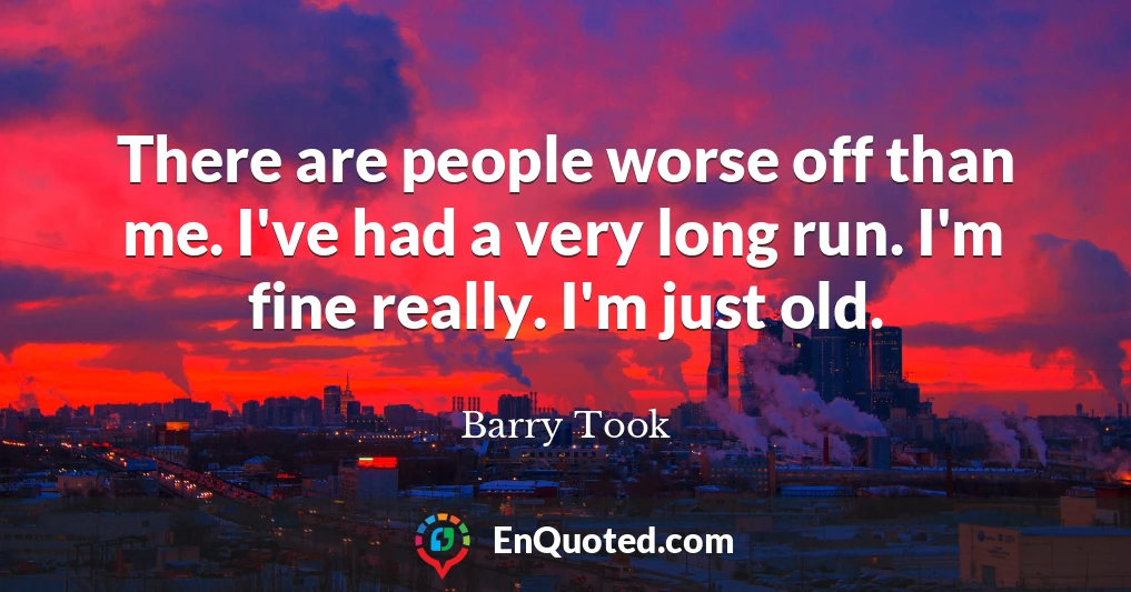 There are people worse off than me. I've had a very long run. I'm fine really. I'm just old.