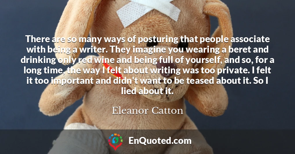 There are so many ways of posturing that people associate with being a writer. They imagine you wearing a beret and drinking only red wine and being full of yourself, and so, for a long time, the way I felt about writing was too private. I felt it too important and didn't want to be teased about it. So I lied about it.