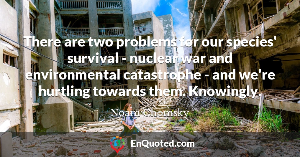 There are two problems for our species' survival - nuclear war and environmental catastrophe - and we're hurtling towards them. Knowingly.