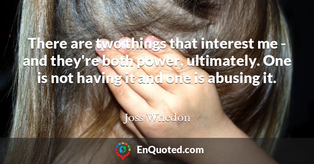 There are two things that interest me - and they're both power, ultimately. One is not having it and one is abusing it. There are two things that interest me - and they're both power, ultimately. One is not having it and one is abusing it.