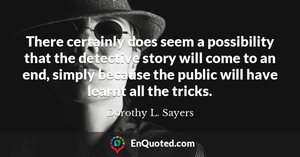 There certainly does seem a possibility that the detective story will come to an end, simply because the public will have learnt all the tricks.