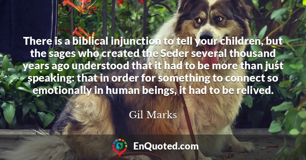 There is a biblical injunction to tell your children, but the sages who created the Seder several thousand years ago understood that it had to be more than just speaking: that in order for something to connect so emotionally in human beings, it had to be relived.
