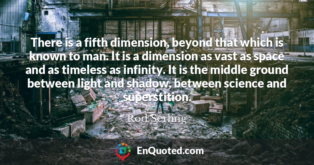 There is a fifth dimension, beyond that which is known to man. It is a dimension as vast as space and as timeless as infinity. It is the middle ground between light and shadow, between science and superstition.