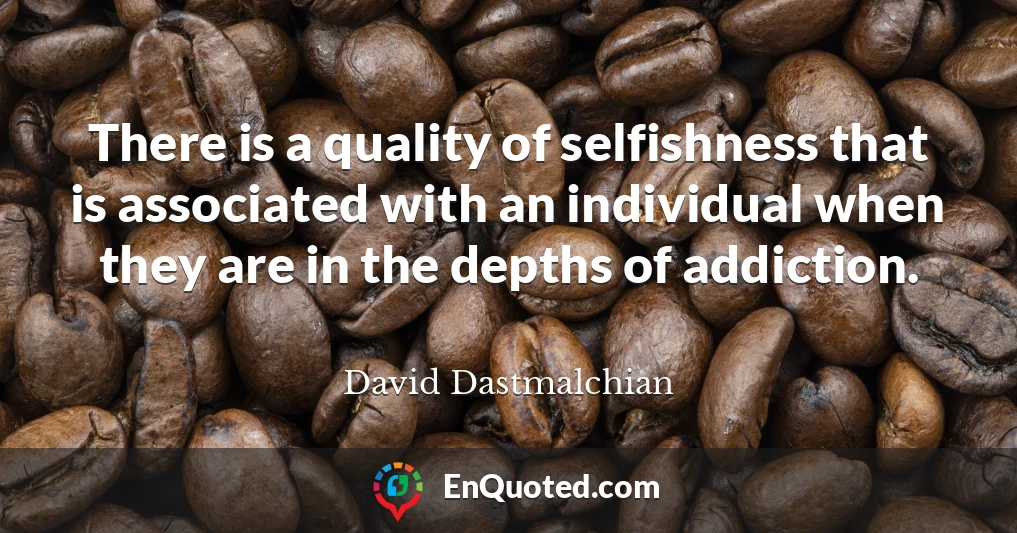 There is a quality of selfishness that is associated with an individual when they are in the depths of addiction.