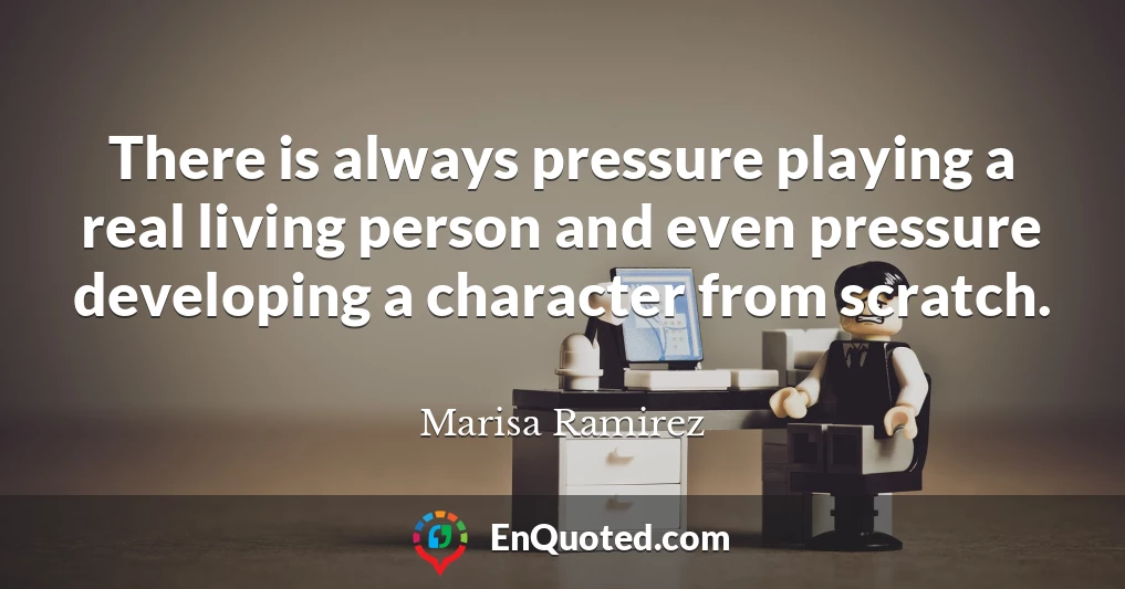There is always pressure playing a real living person and even pressure developing a character from scratch.