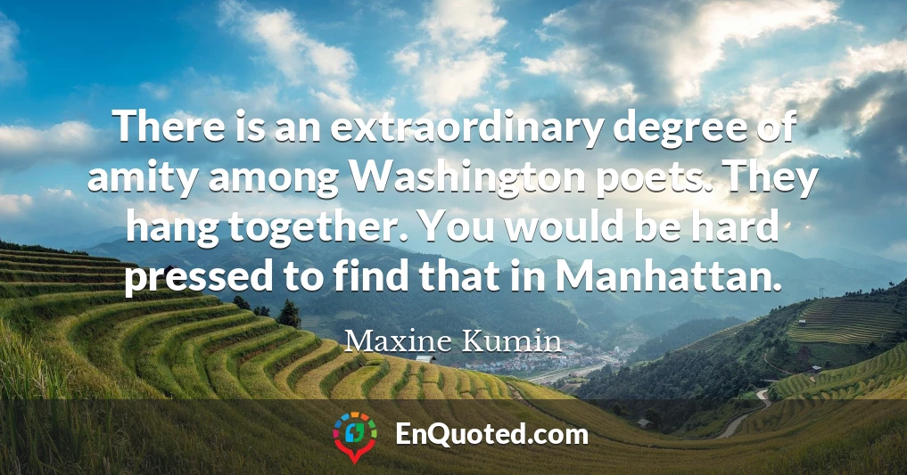 There is an extraordinary degree of amity among Washington poets. They hang together. You would be hard pressed to find that in Manhattan.