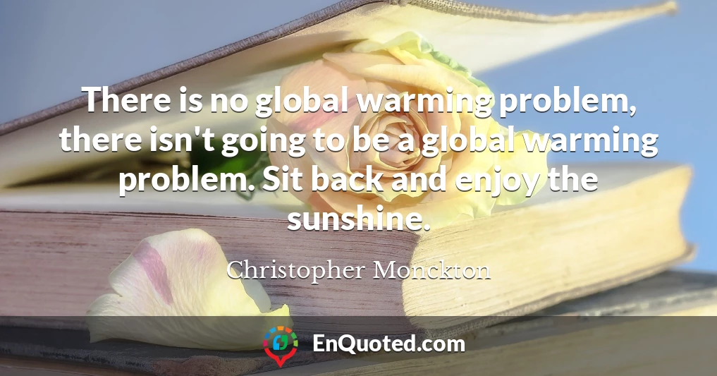 There is no global warming problem, there isn't going to be a global warming problem. Sit back and enjoy the sunshine.