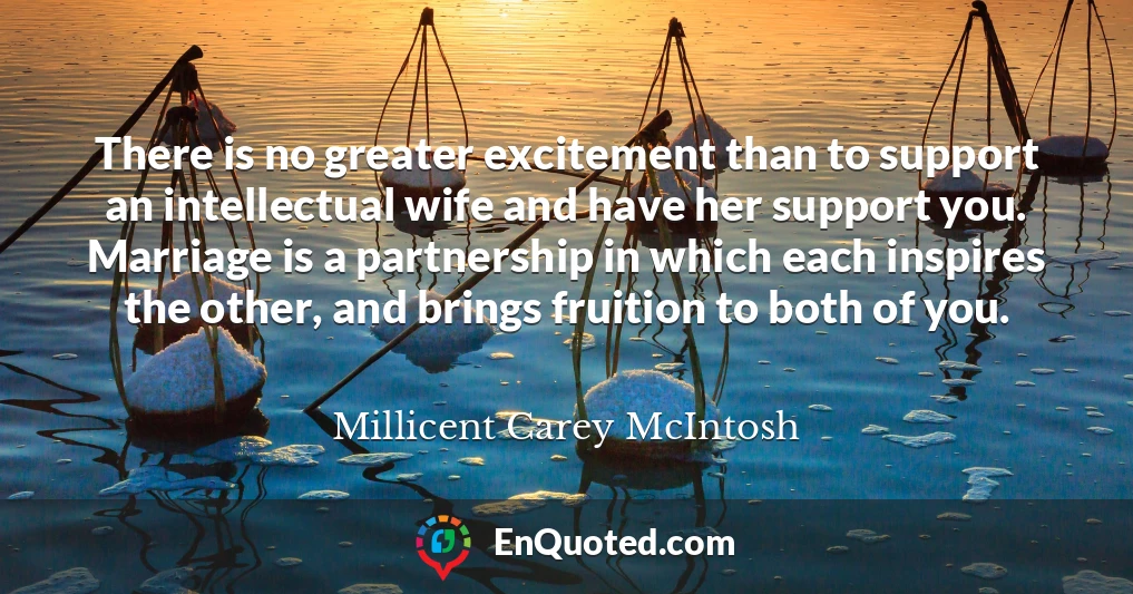 There is no greater excitement than to support an intellectual wife and have her support you. Marriage is a partnership in which each inspires the other, and brings fruition to both of you.