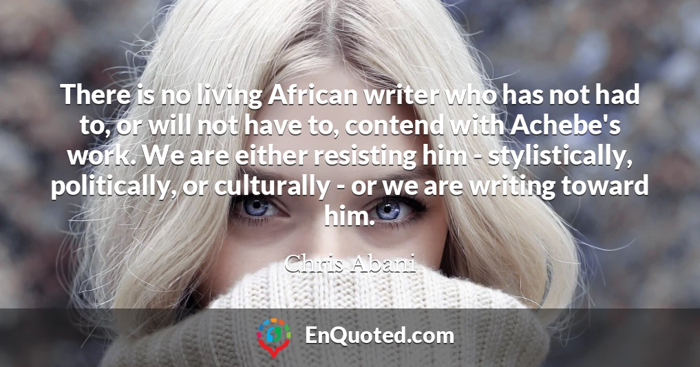 There is no living African writer who has not had to, or will not have to, contend with Achebe's work. We are either resisting him - stylistically, politically, or culturally - or we are writing toward him.