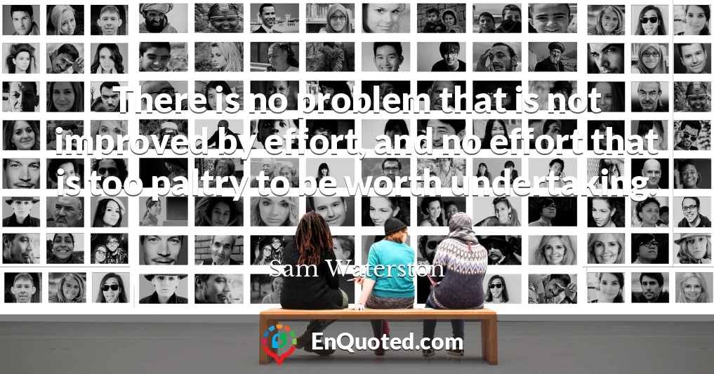 There is no problem that is not improved by effort, and no effort that is too paltry to be worth undertaking. There is no problem that is not improved by effort, and no effort that is too paltry to be worth undertaking.
