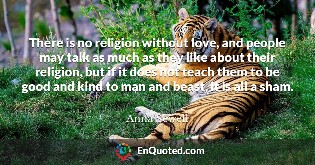 There is no religion without love, and people may talk as much as they like about their religion, but if it does not teach them to be good and kind to man and beast, it is all a sham.