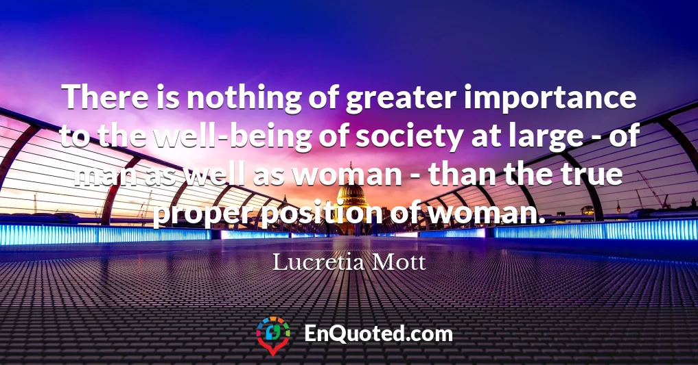 There is nothing of greater importance to the well-being of society at large - of man as well as woman - than the true proper position of woman.