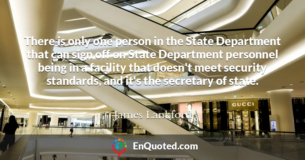 There is only one person in the State Department that can sign off on State Department personnel being in a facility that doesn't meet security standards, and it's the secretary of state.