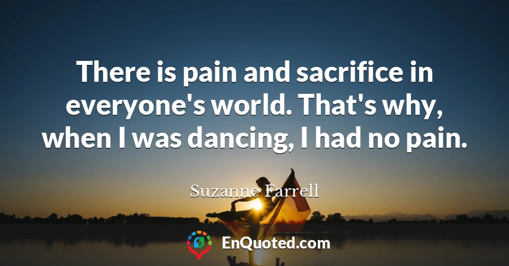 There is pain and sacrifice in everyone's world. That's why, when I was dancing, I had no pain.