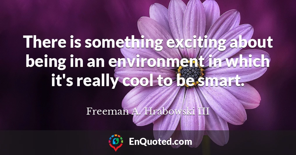 There is something exciting about being in an environment in which it's really cool to be smart.