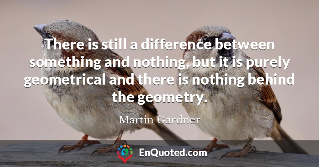 There is still a difference between something and nothing, but it is purely geometrical and there is nothing behind the geometry.