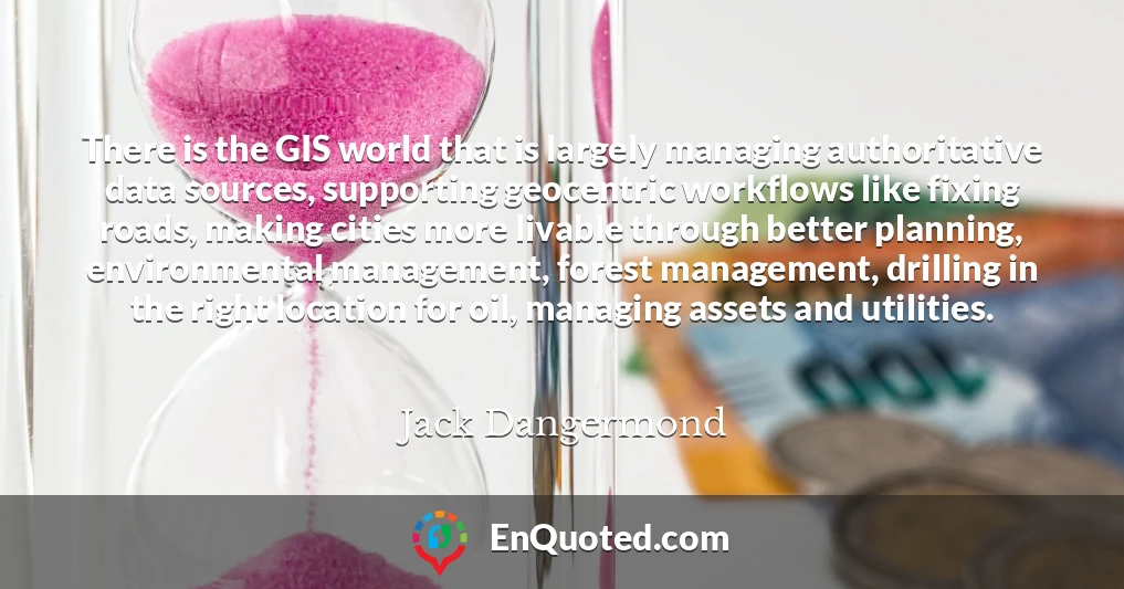 There is the GIS world that is largely managing authoritative data sources, supporting geocentric workflows like fixing roads, making cities more livable through better planning, environmental management, forest management, drilling in the right location for oil, managing assets and utilities.