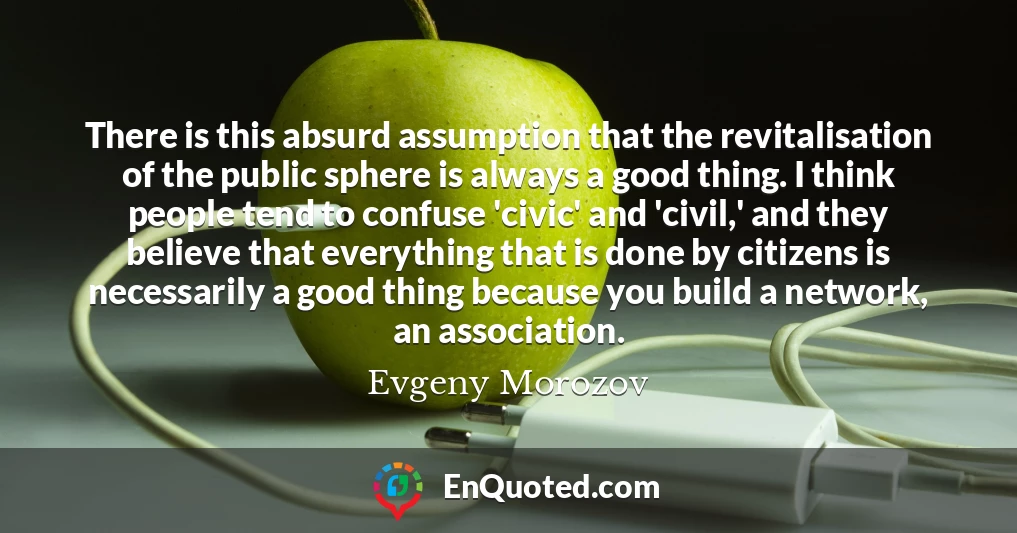 There is this absurd assumption that the revitalisation of the public sphere is always a good thing. I think people tend to confuse 'civic' and 'civil,' and they believe that everything that is done by citizens is necessarily a good thing because you build a network, an association.