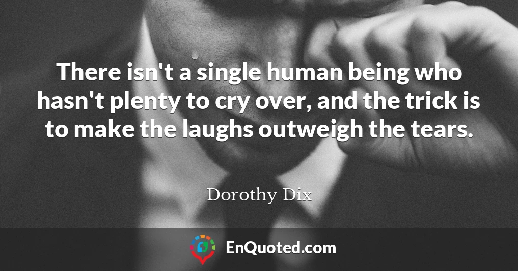 There isn't a single human being who hasn't plenty to cry over, and the trick is to make the laughs outweigh the tears.