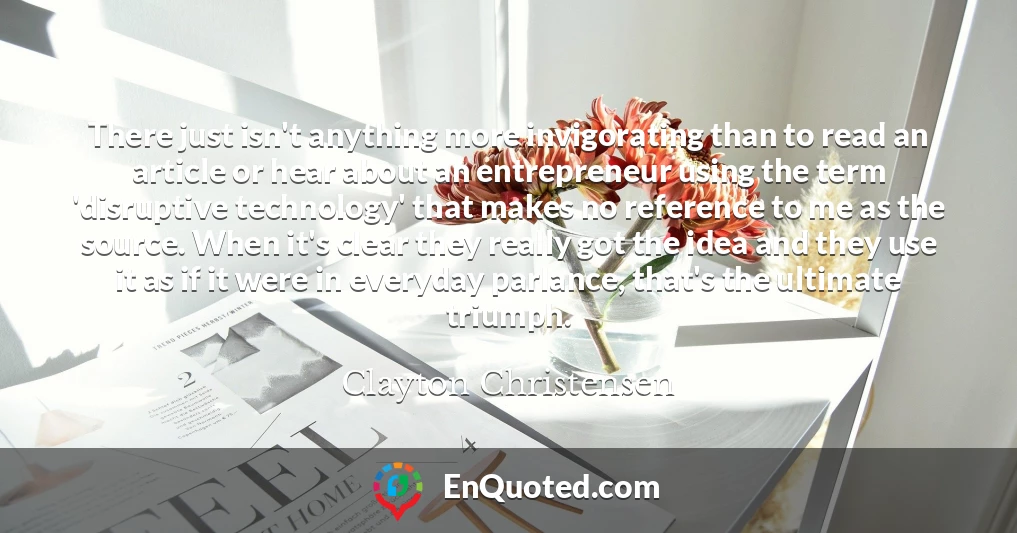 There just isn't anything more invigorating than to read an article or hear about an entrepreneur using the term 'disruptive technology' that makes no reference to me as the source. When it's clear they really got the idea and they use it as if it were in everyday parlance, that's the ultimate triumph.