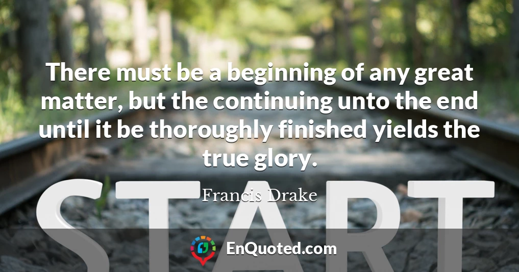 There must be a beginning of any great matter, but the continuing unto the end until it be thoroughly finished yields the true glory.