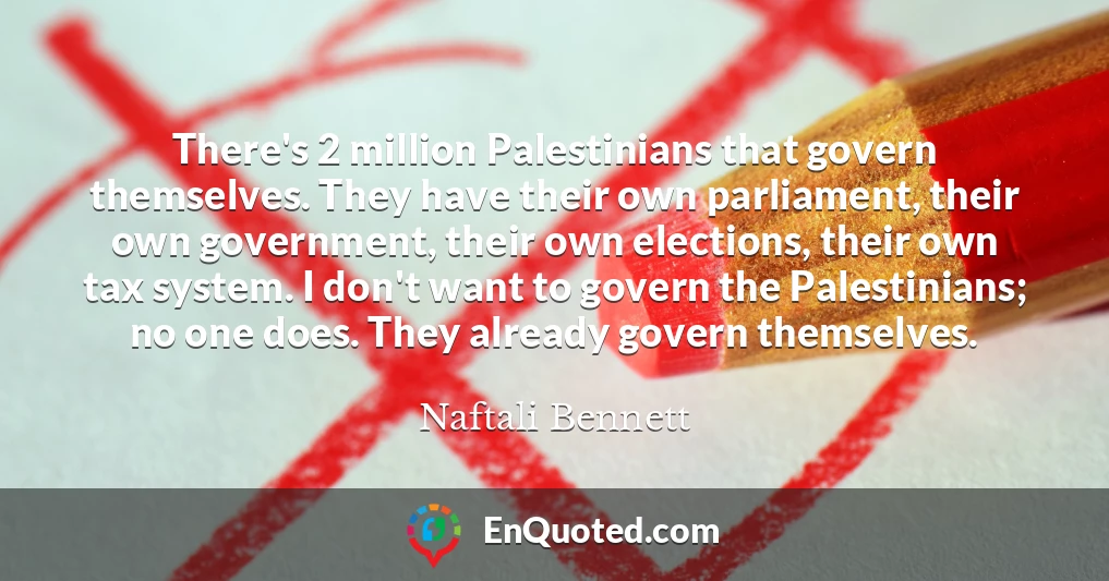 There's 2 million Palestinians that govern themselves. They have their own parliament, their own government, their own elections, their own tax system. I don't want to govern the Palestinians; no one does. They already govern themselves.