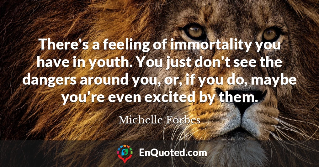 There's a feeling of immortality you have in youth. You just don't see the dangers around you, or, if you do, maybe you're even excited by them.