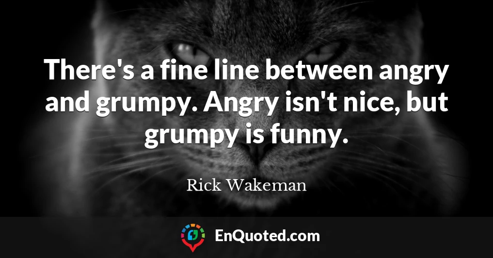 There's a fine line between angry and grumpy. Angry isn't nice, but grumpy is funny.