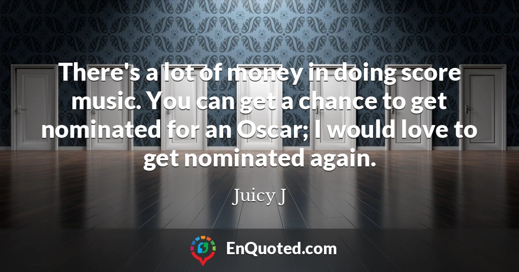 There's a lot of money in doing score music. You can get a chance to get nominated for an Oscar; I would love to get nominated again.
