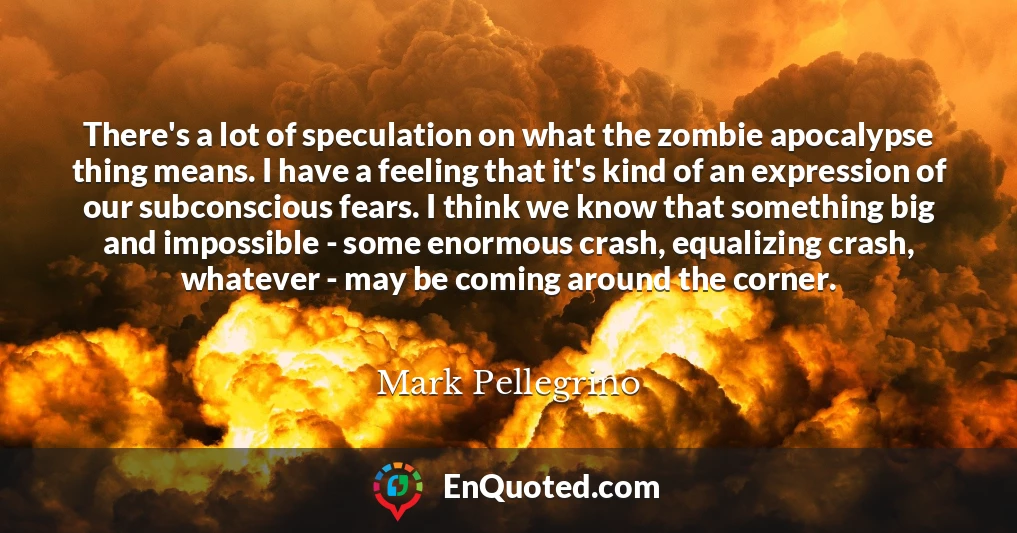 There's a lot of speculation on what the zombie apocalypse thing means. I have a feeling that it's kind of an expression of our subconscious fears. I think we know that something big and impossible - some enormous crash, equalizing crash, whatever - may be coming around the corner.